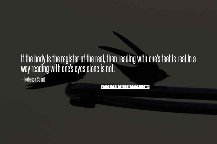 Rebecca Solnit Quotes: If the body is the register of the real, then reading with one's feet is real in a way reading with one's eyes alone is not.