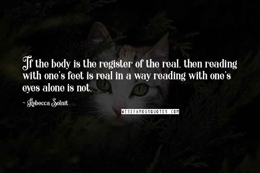 Rebecca Solnit Quotes: If the body is the register of the real, then reading with one's feet is real in a way reading with one's eyes alone is not.