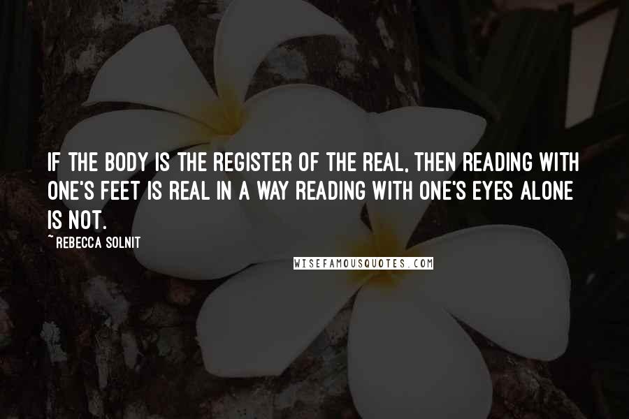 Rebecca Solnit Quotes: If the body is the register of the real, then reading with one's feet is real in a way reading with one's eyes alone is not.