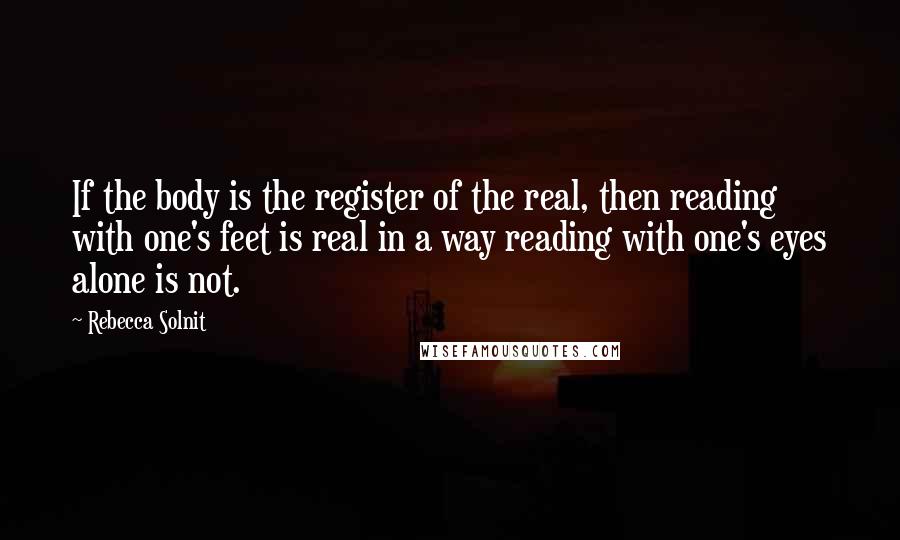 Rebecca Solnit Quotes: If the body is the register of the real, then reading with one's feet is real in a way reading with one's eyes alone is not.