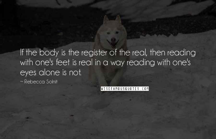 Rebecca Solnit Quotes: If the body is the register of the real, then reading with one's feet is real in a way reading with one's eyes alone is not.