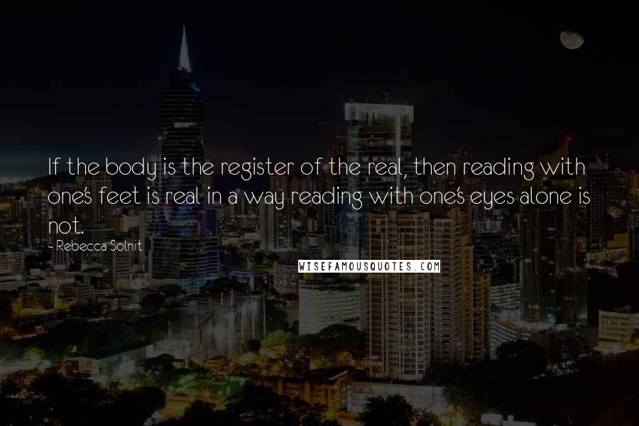 Rebecca Solnit Quotes: If the body is the register of the real, then reading with one's feet is real in a way reading with one's eyes alone is not.