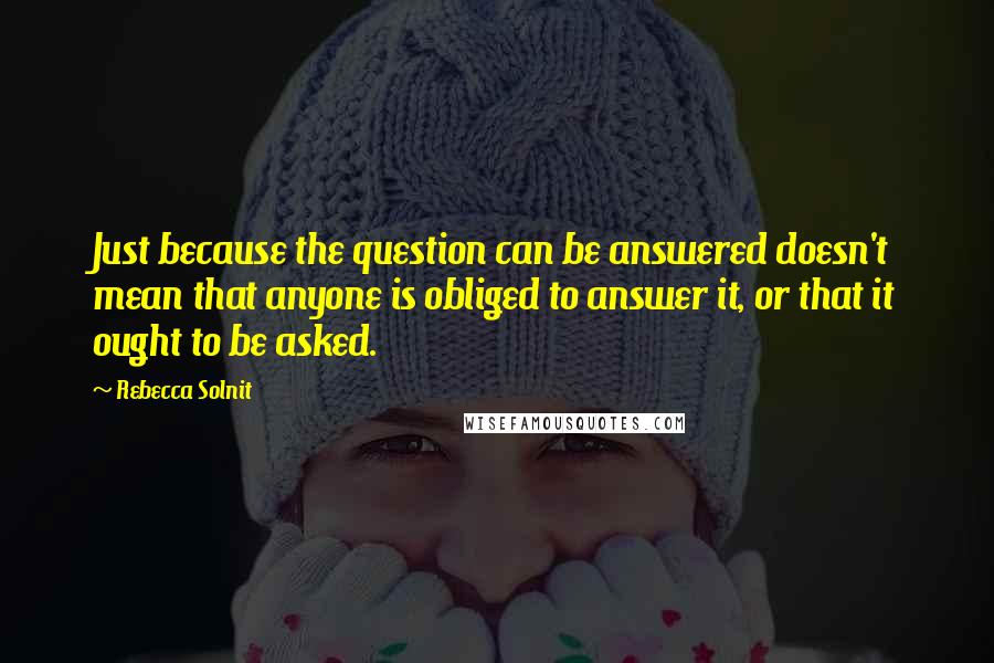 Rebecca Solnit Quotes: Just because the question can be answered doesn't mean that anyone is obliged to answer it, or that it ought to be asked.