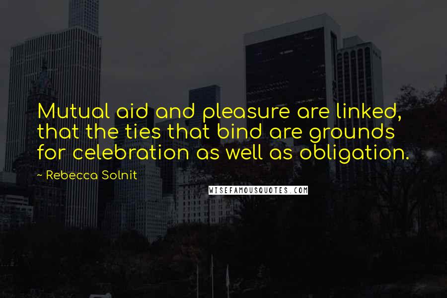 Rebecca Solnit Quotes: Mutual aid and pleasure are linked, that the ties that bind are grounds for celebration as well as obligation.