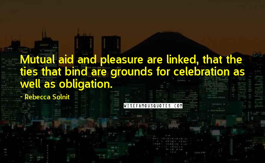 Rebecca Solnit Quotes: Mutual aid and pleasure are linked, that the ties that bind are grounds for celebration as well as obligation.