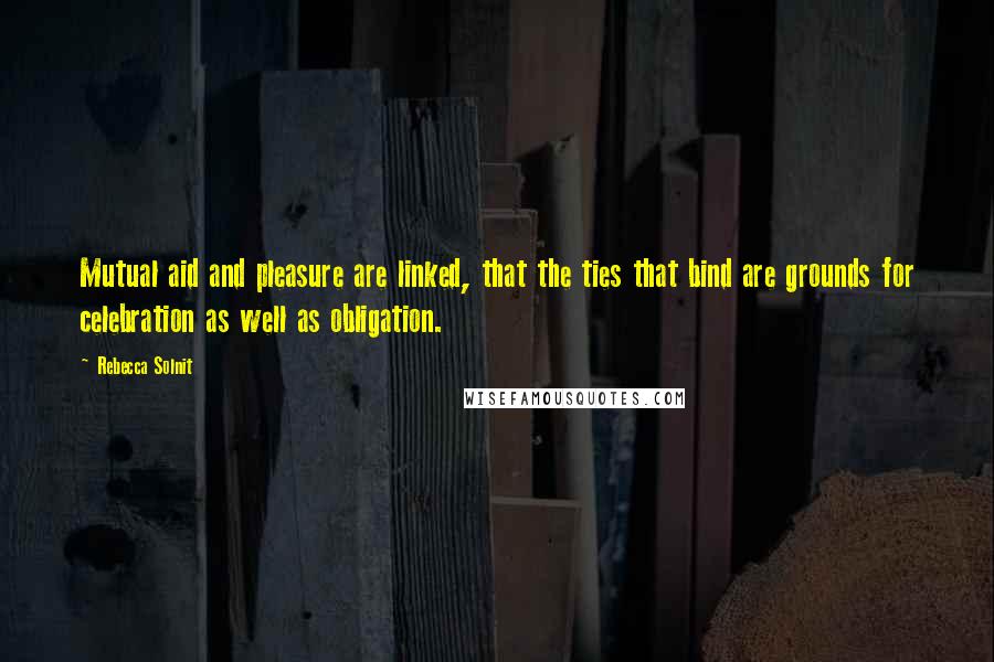 Rebecca Solnit Quotes: Mutual aid and pleasure are linked, that the ties that bind are grounds for celebration as well as obligation.