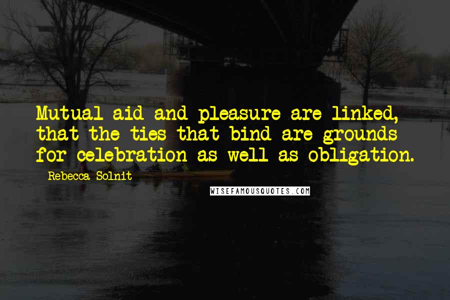 Rebecca Solnit Quotes: Mutual aid and pleasure are linked, that the ties that bind are grounds for celebration as well as obligation.