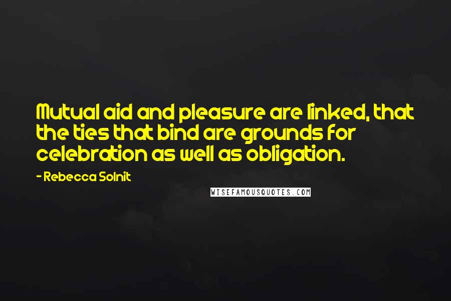 Rebecca Solnit Quotes: Mutual aid and pleasure are linked, that the ties that bind are grounds for celebration as well as obligation.