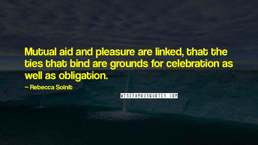 Rebecca Solnit Quotes: Mutual aid and pleasure are linked, that the ties that bind are grounds for celebration as well as obligation.