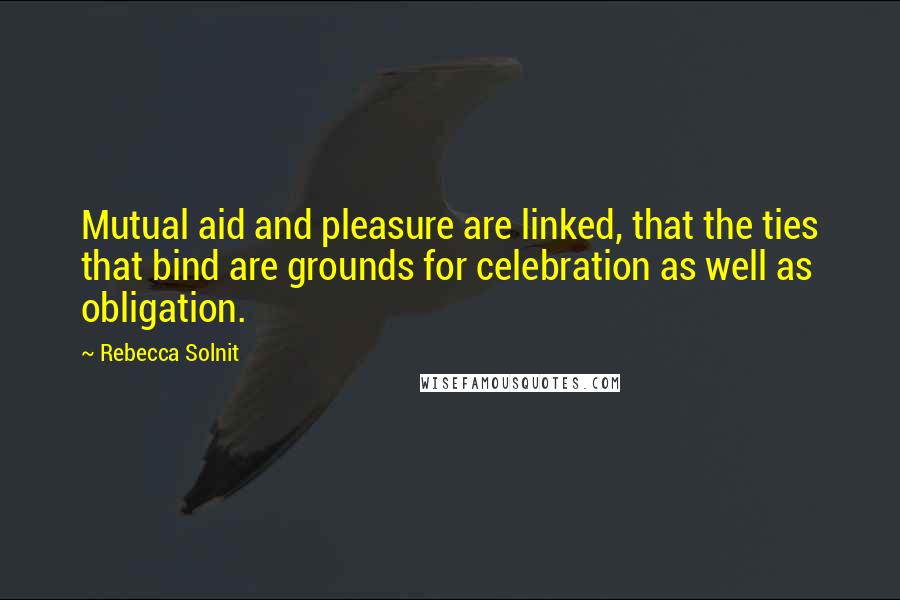 Rebecca Solnit Quotes: Mutual aid and pleasure are linked, that the ties that bind are grounds for celebration as well as obligation.