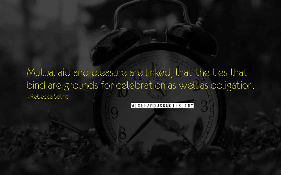 Rebecca Solnit Quotes: Mutual aid and pleasure are linked, that the ties that bind are grounds for celebration as well as obligation.