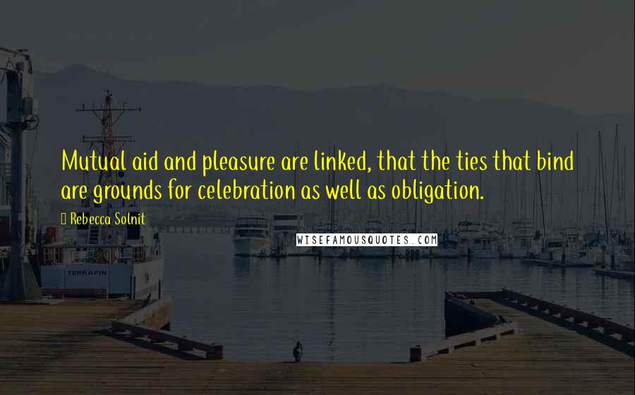 Rebecca Solnit Quotes: Mutual aid and pleasure are linked, that the ties that bind are grounds for celebration as well as obligation.
