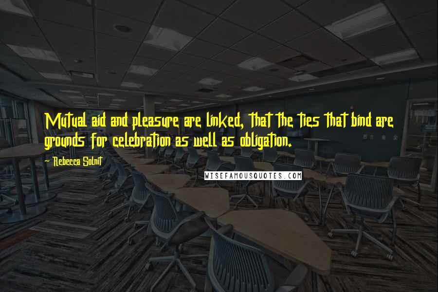 Rebecca Solnit Quotes: Mutual aid and pleasure are linked, that the ties that bind are grounds for celebration as well as obligation.