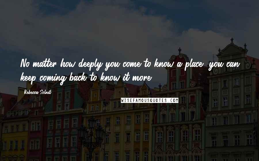 Rebecca Solnit Quotes: No matter how deeply you come to know a place, you can keep coming back to know it more.