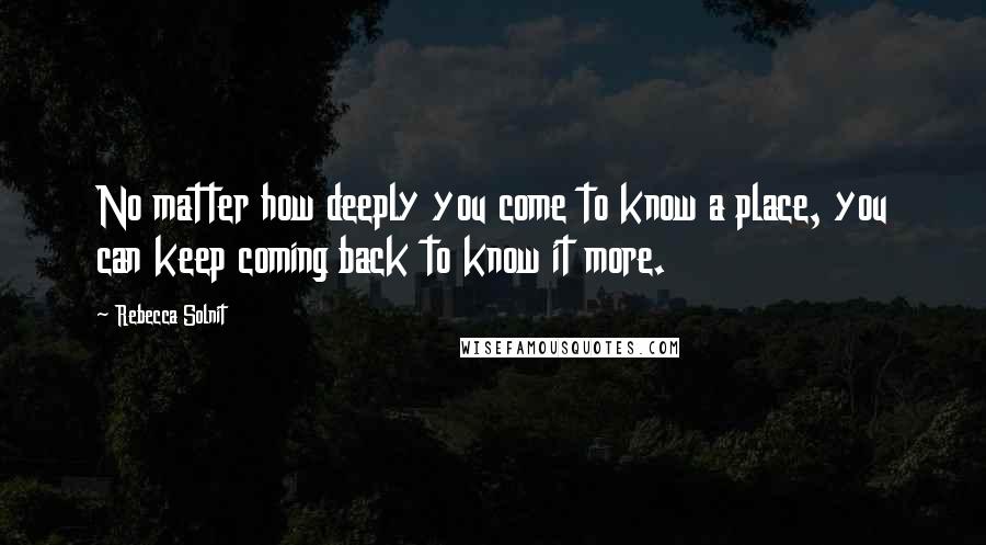 Rebecca Solnit Quotes: No matter how deeply you come to know a place, you can keep coming back to know it more.