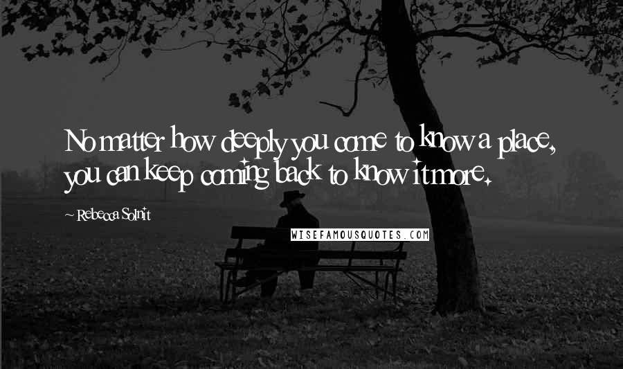 Rebecca Solnit Quotes: No matter how deeply you come to know a place, you can keep coming back to know it more.