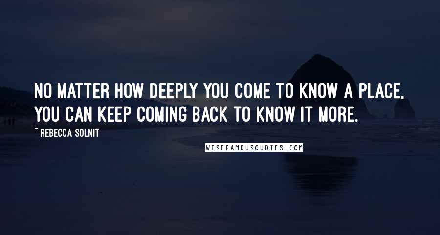 Rebecca Solnit Quotes: No matter how deeply you come to know a place, you can keep coming back to know it more.