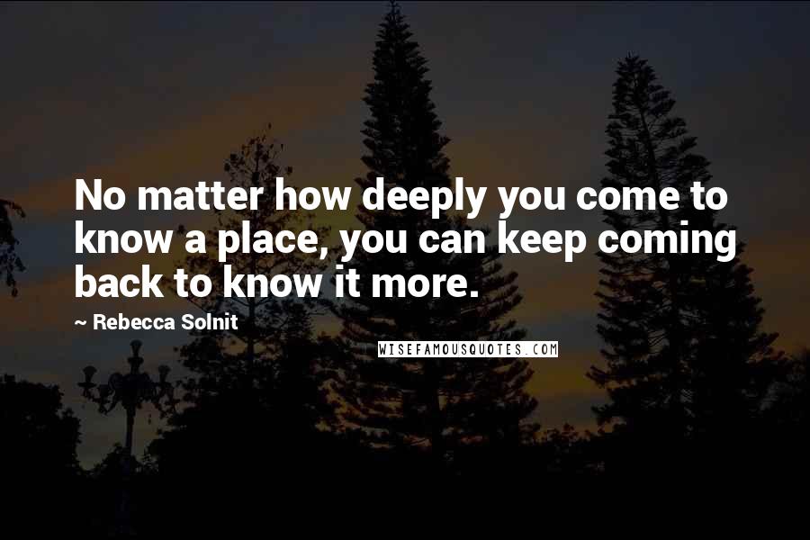 Rebecca Solnit Quotes: No matter how deeply you come to know a place, you can keep coming back to know it more.