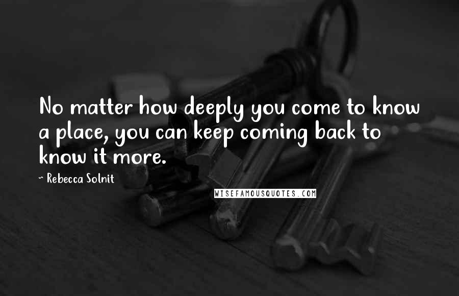 Rebecca Solnit Quotes: No matter how deeply you come to know a place, you can keep coming back to know it more.