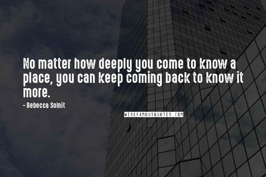 Rebecca Solnit Quotes: No matter how deeply you come to know a place, you can keep coming back to know it more.