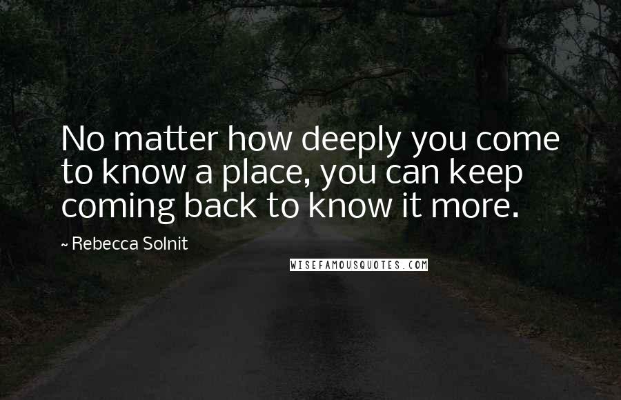 Rebecca Solnit Quotes: No matter how deeply you come to know a place, you can keep coming back to know it more.