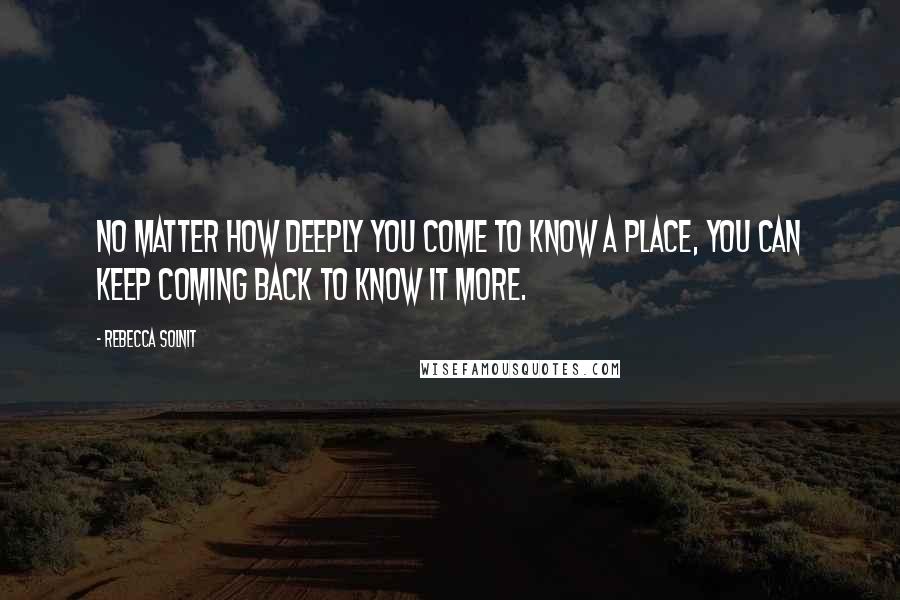 Rebecca Solnit Quotes: No matter how deeply you come to know a place, you can keep coming back to know it more.