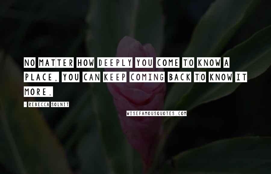 Rebecca Solnit Quotes: No matter how deeply you come to know a place, you can keep coming back to know it more.