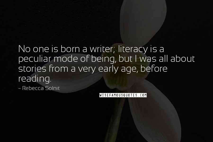 Rebecca Solnit Quotes: No one is born a writer; literacy is a peculiar mode of being, but I was all about stories from a very early age, before reading.