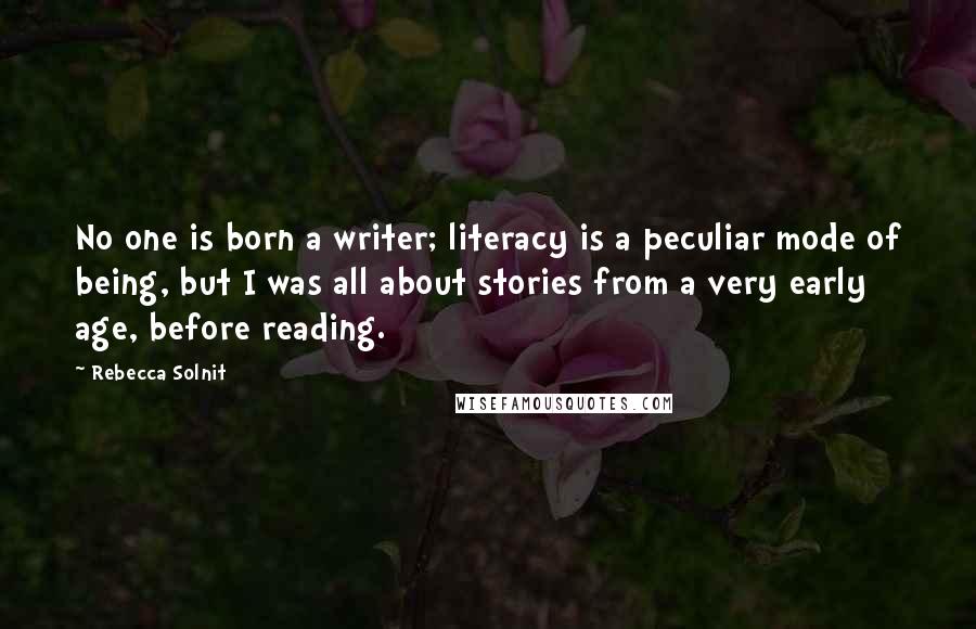 Rebecca Solnit Quotes: No one is born a writer; literacy is a peculiar mode of being, but I was all about stories from a very early age, before reading.