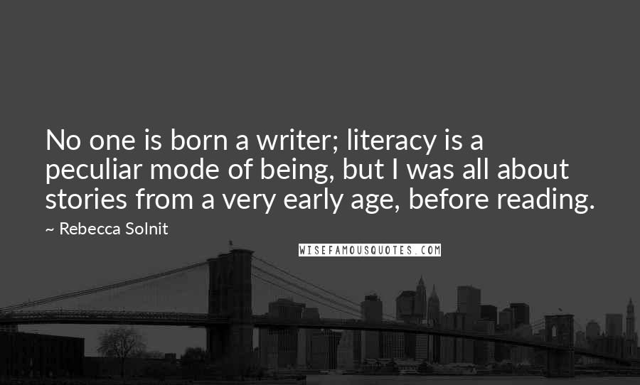 Rebecca Solnit Quotes: No one is born a writer; literacy is a peculiar mode of being, but I was all about stories from a very early age, before reading.
