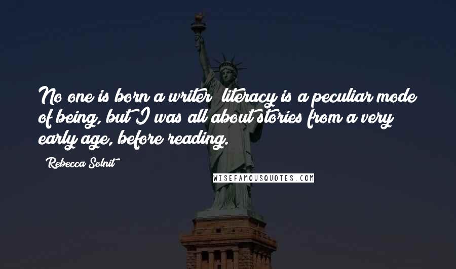 Rebecca Solnit Quotes: No one is born a writer; literacy is a peculiar mode of being, but I was all about stories from a very early age, before reading.