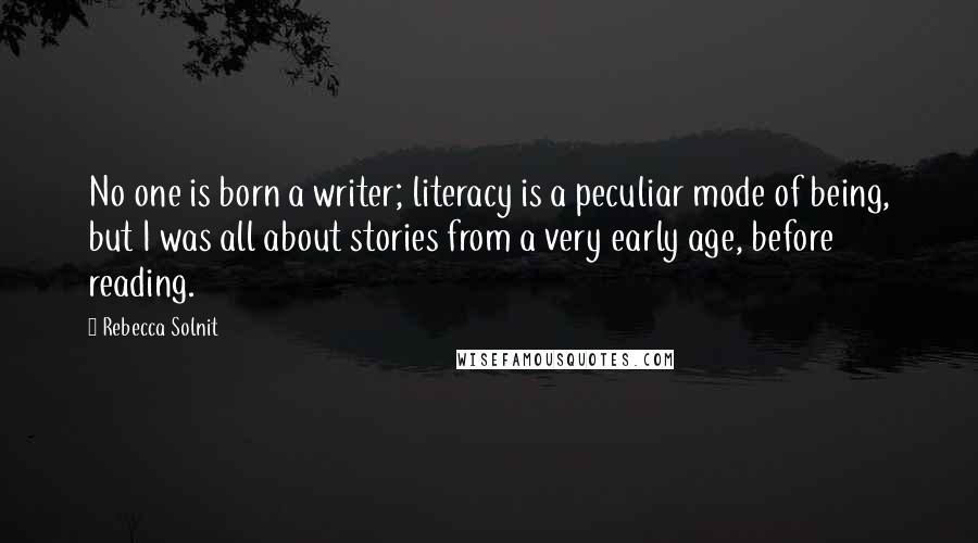 Rebecca Solnit Quotes: No one is born a writer; literacy is a peculiar mode of being, but I was all about stories from a very early age, before reading.