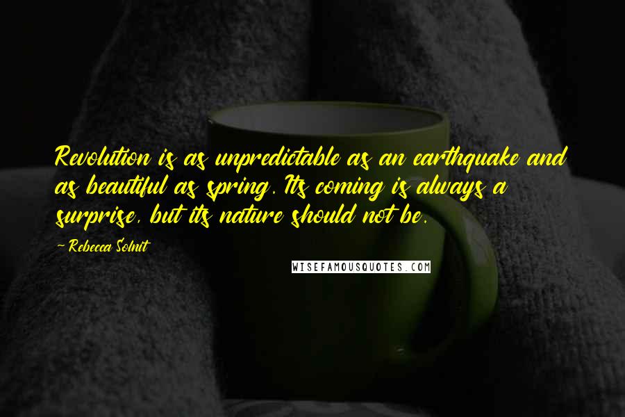Rebecca Solnit Quotes: Revolution is as unpredictable as an earthquake and as beautiful as spring. Its coming is always a surprise, but its nature should not be.