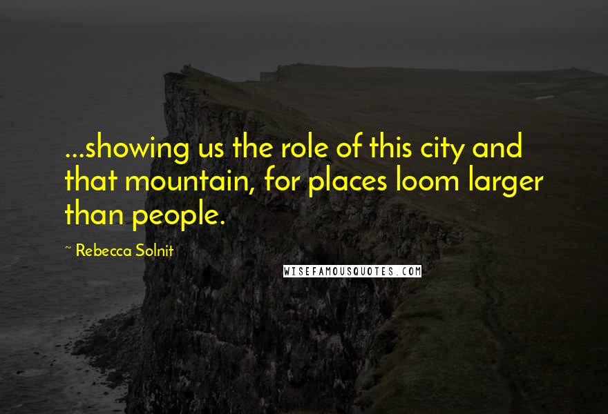 Rebecca Solnit Quotes: ...showing us the role of this city and that mountain, for places loom larger than people.