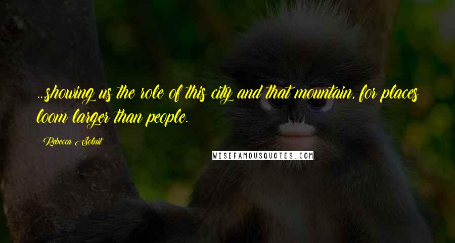 Rebecca Solnit Quotes: ...showing us the role of this city and that mountain, for places loom larger than people.