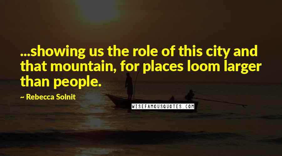 Rebecca Solnit Quotes: ...showing us the role of this city and that mountain, for places loom larger than people.