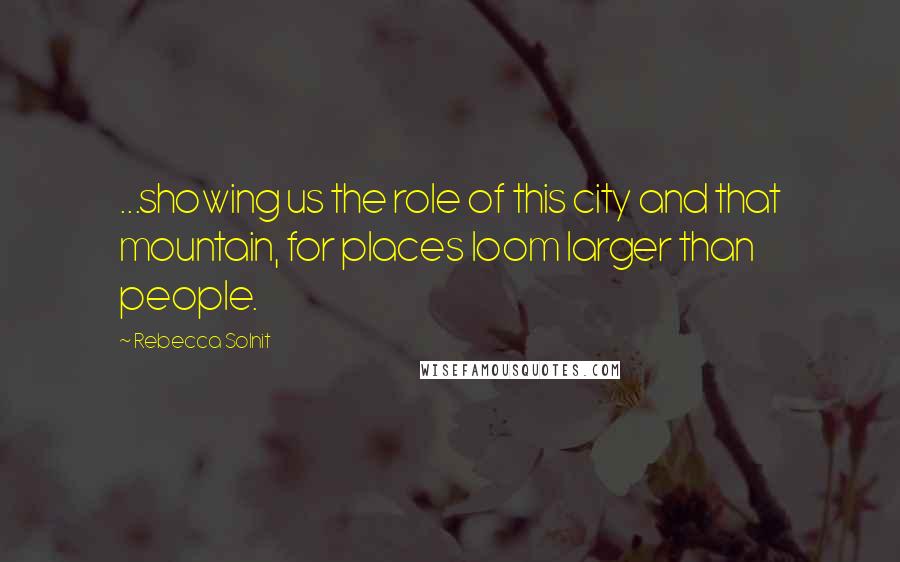 Rebecca Solnit Quotes: ...showing us the role of this city and that mountain, for places loom larger than people.