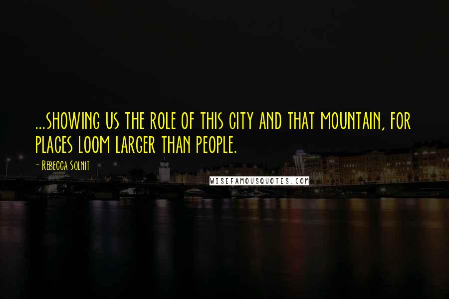 Rebecca Solnit Quotes: ...showing us the role of this city and that mountain, for places loom larger than people.