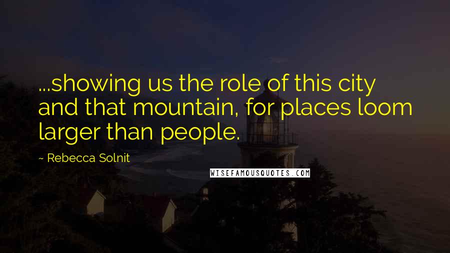 Rebecca Solnit Quotes: ...showing us the role of this city and that mountain, for places loom larger than people.