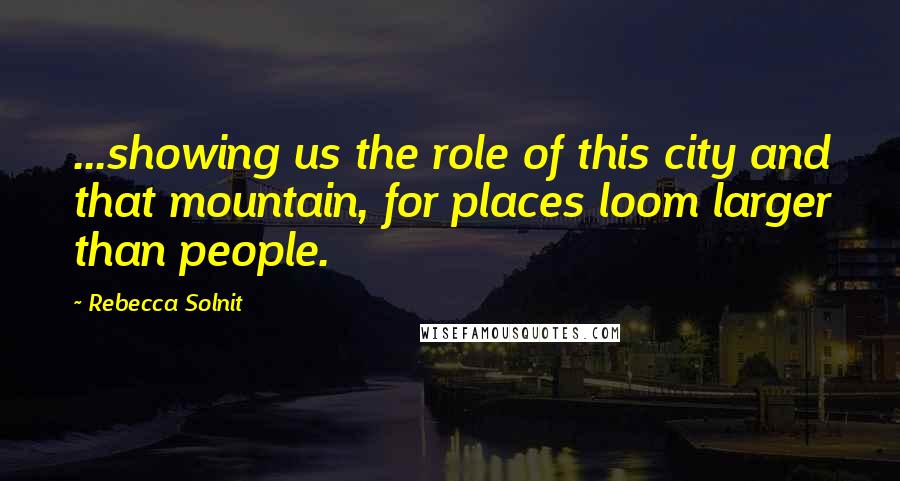 Rebecca Solnit Quotes: ...showing us the role of this city and that mountain, for places loom larger than people.