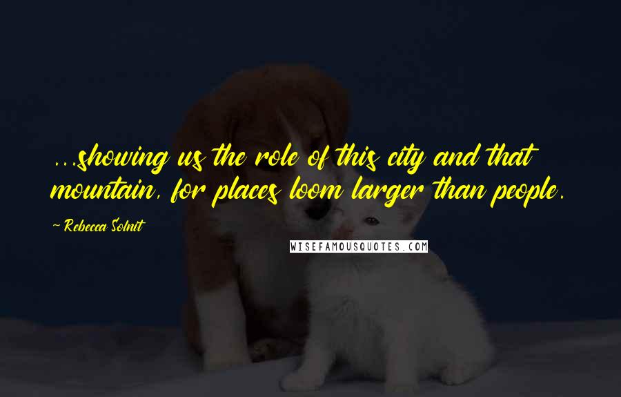 Rebecca Solnit Quotes: ...showing us the role of this city and that mountain, for places loom larger than people.