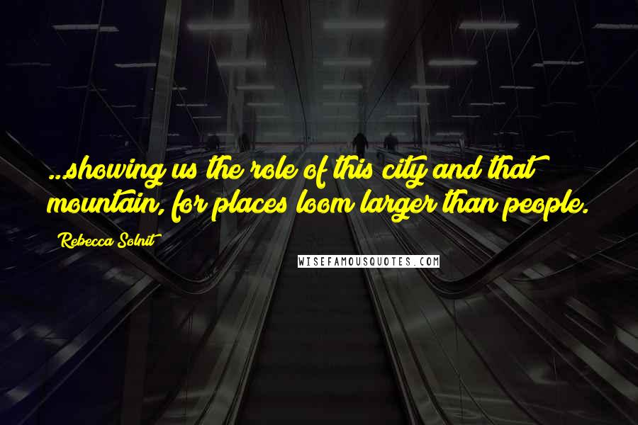 Rebecca Solnit Quotes: ...showing us the role of this city and that mountain, for places loom larger than people.