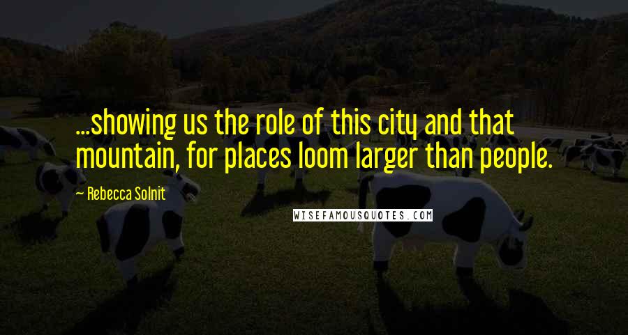 Rebecca Solnit Quotes: ...showing us the role of this city and that mountain, for places loom larger than people.