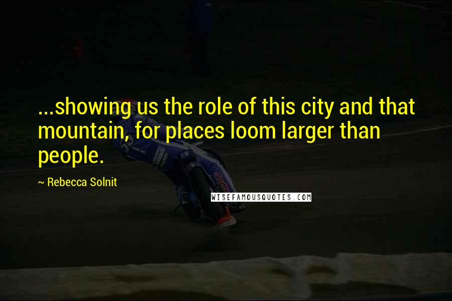 Rebecca Solnit Quotes: ...showing us the role of this city and that mountain, for places loom larger than people.