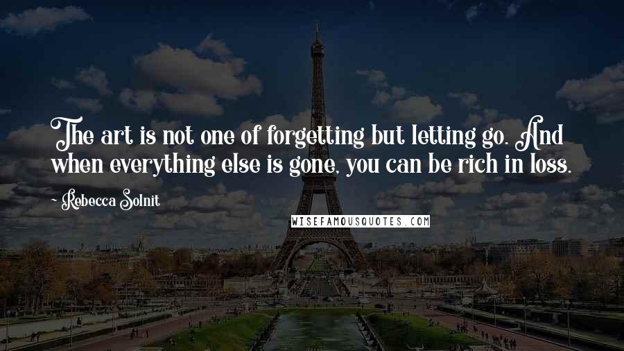 Rebecca Solnit Quotes: The art is not one of forgetting but letting go. And when everything else is gone, you can be rich in loss.