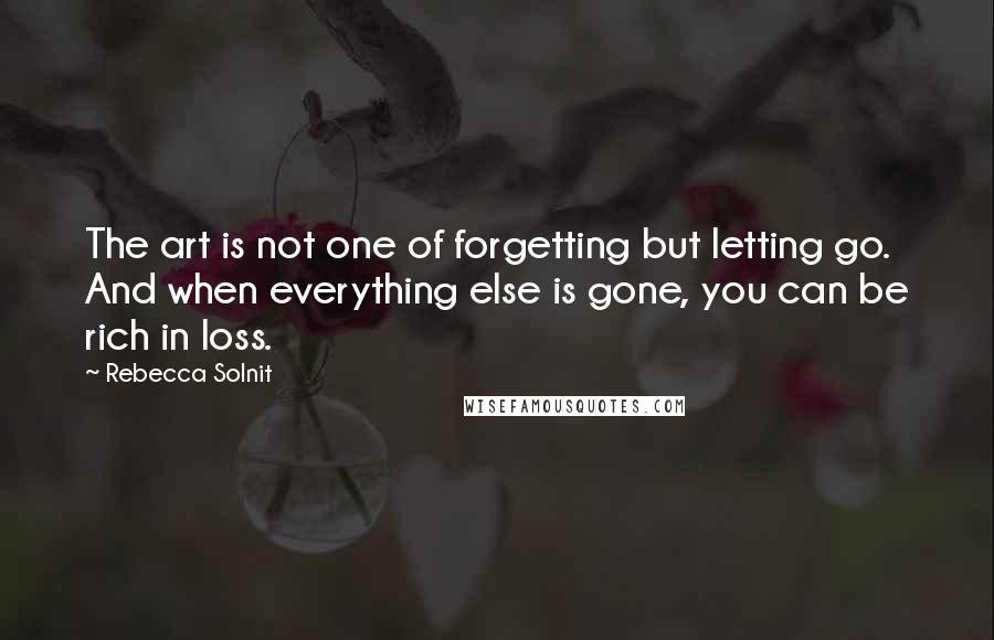 Rebecca Solnit Quotes: The art is not one of forgetting but letting go. And when everything else is gone, you can be rich in loss.