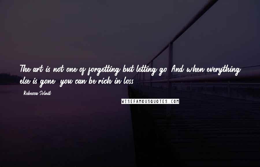 Rebecca Solnit Quotes: The art is not one of forgetting but letting go. And when everything else is gone, you can be rich in loss.