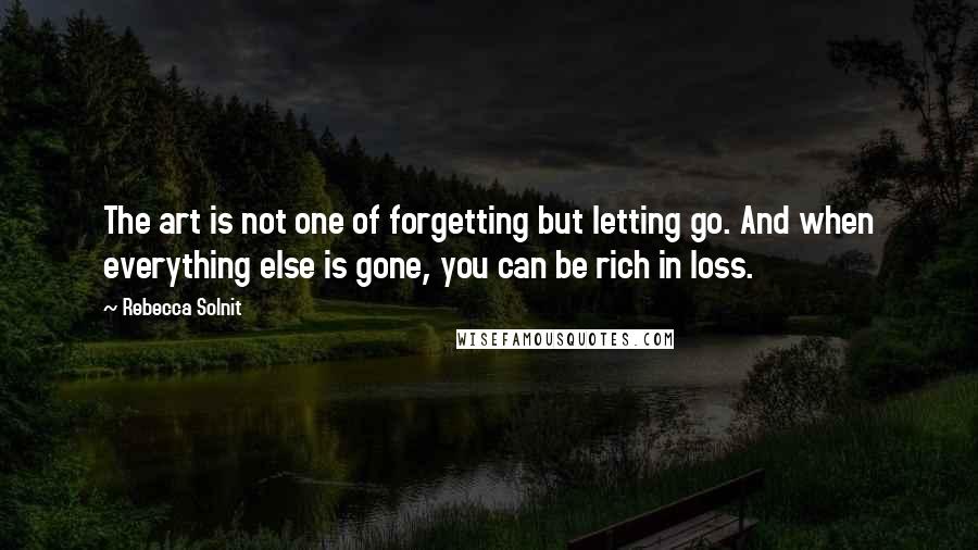 Rebecca Solnit Quotes: The art is not one of forgetting but letting go. And when everything else is gone, you can be rich in loss.