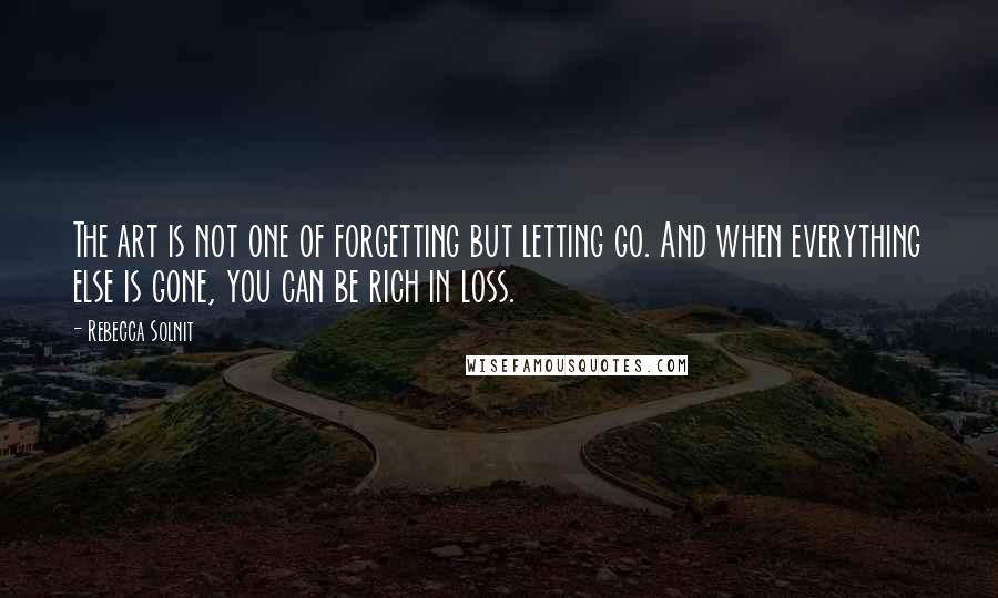 Rebecca Solnit Quotes: The art is not one of forgetting but letting go. And when everything else is gone, you can be rich in loss.