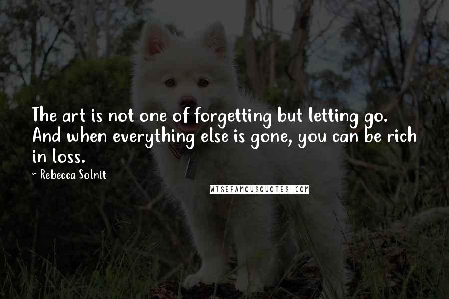 Rebecca Solnit Quotes: The art is not one of forgetting but letting go. And when everything else is gone, you can be rich in loss.